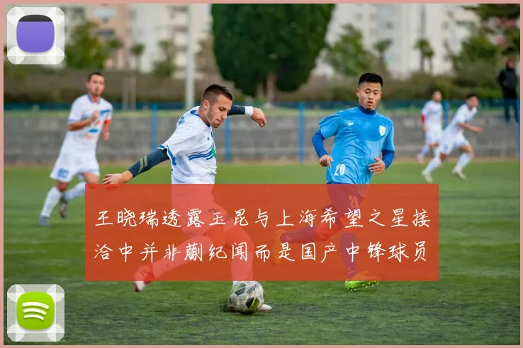 王晓瑞透露玉昆与上海希望之星接洽中并非蒯纪闻而是国产中锋球员