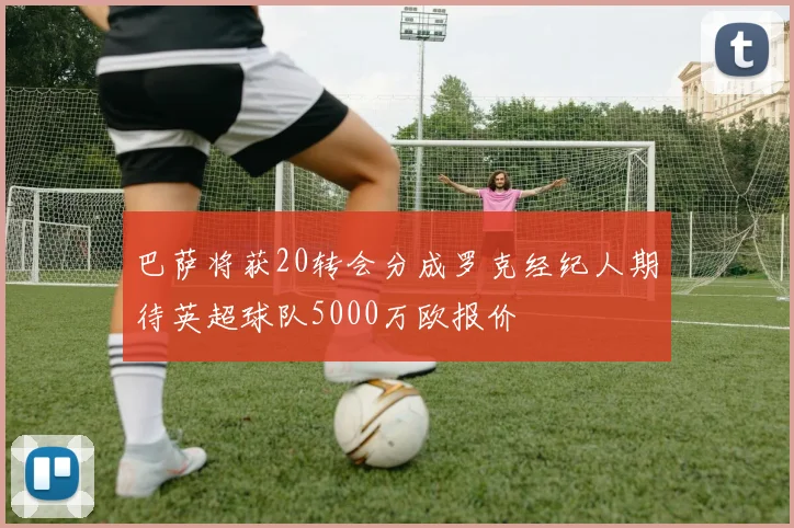 巴萨将获20转会分成罗克经纪人期待英超球队5000万欧报价