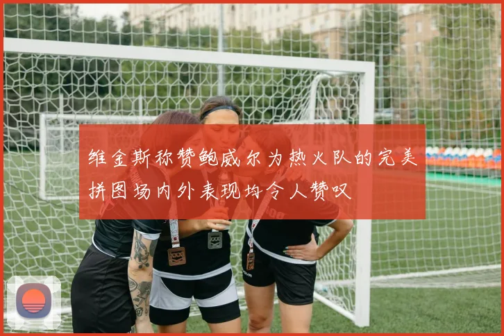 维金斯称赞鲍威尔为热火队的完美拼图场内外表现均令人赞叹