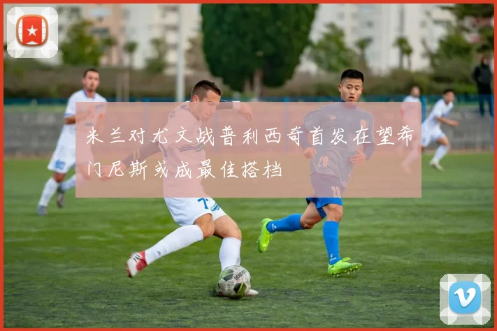 米兰对尤文战普利西奇首发在望希门尼斯或成最佳搭档