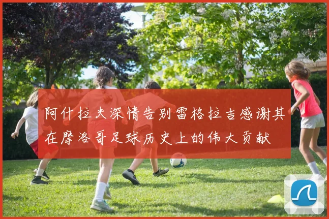 阿什拉夫深情告别雷格拉吉感谢其在摩洛哥足球历史上的伟大贡献