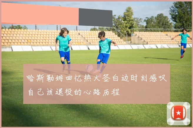 哈斯勒姆回忆热火签白边时刻感叹自己该退役的心路历程