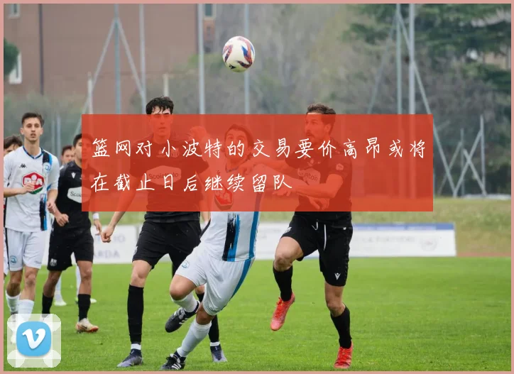 篮网对小波特的交易要价高昂或将在截止日后继续留队