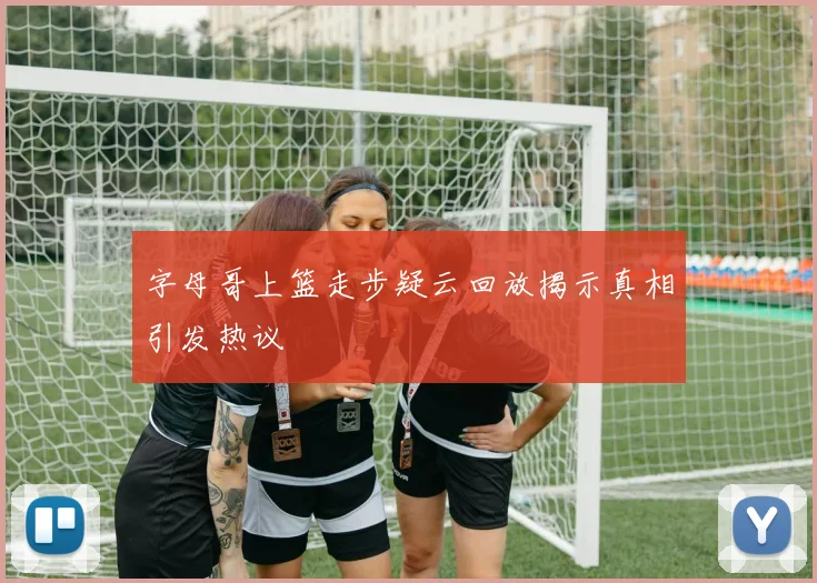 字母哥上篮走步疑云回放揭示真相引发热议
