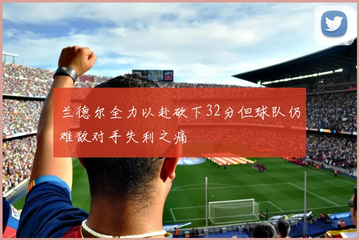 兰德尔全力以赴砍下32分但球队仍难敌对手失利之痛