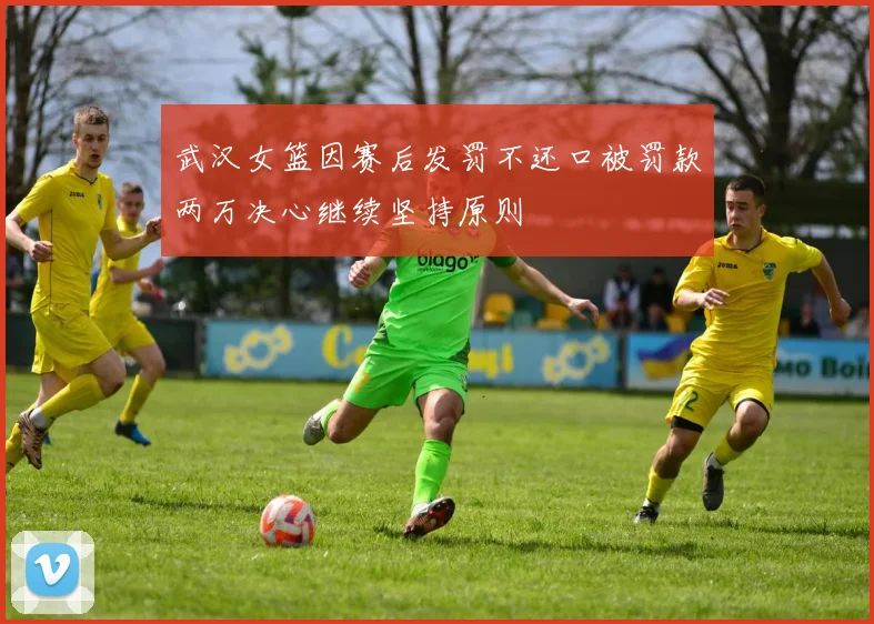 武汉女篮因赛后发罚不还口被罚款两万决心继续坚持原则