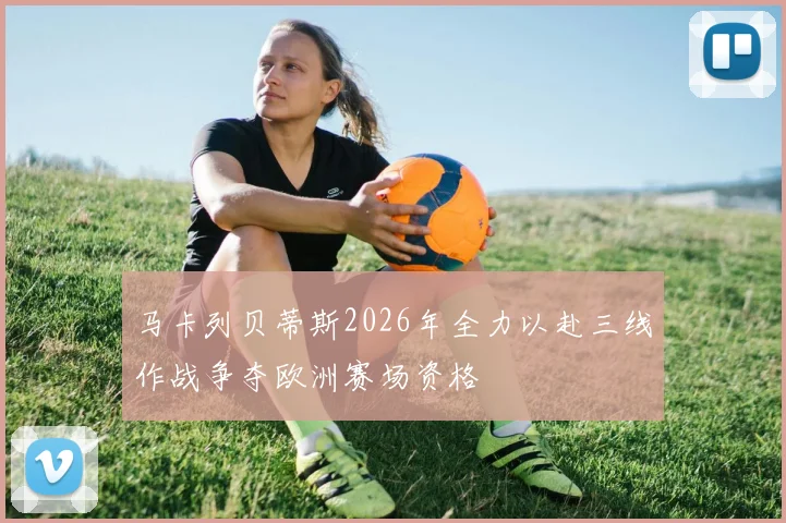 马卡列贝蒂斯2026年全力以赴三线作战争夺欧洲赛场资格