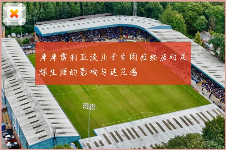 库库雷利亚谈儿子自闭症经历对足球生涯的影响与迷茫感