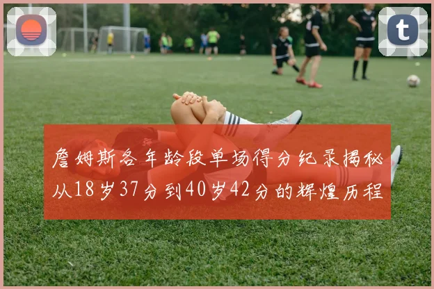 詹姆斯各年龄段单场得分纪录揭秘从18岁37分到40岁42分的辉煌历程