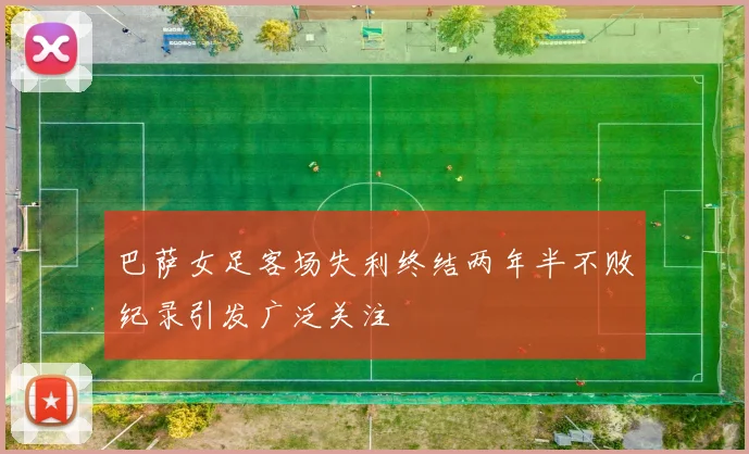 巴萨女足客场失利终结两年半不败纪录引发广泛关注