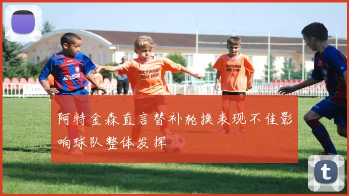 阿特金森直言替补轮换表现不佳影响球队整体发挥