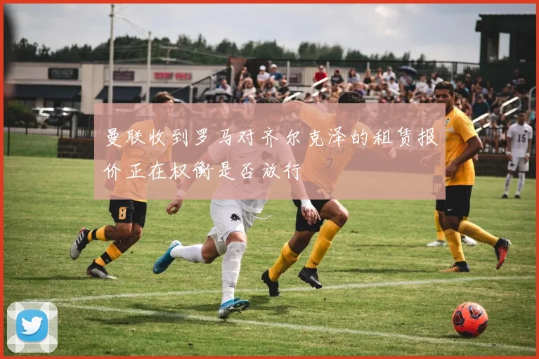 曼联收到罗马对齐尔克泽的租赁报价正在权衡是否放行