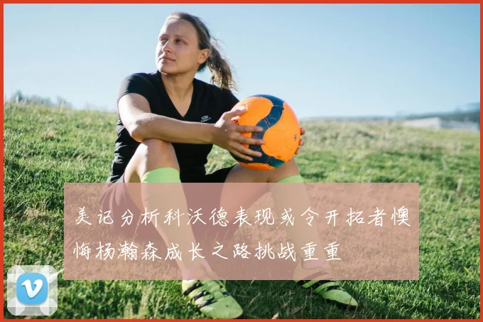 美记分析科沃德表现或令开拓者懊悔杨瀚森成长之路挑战重重