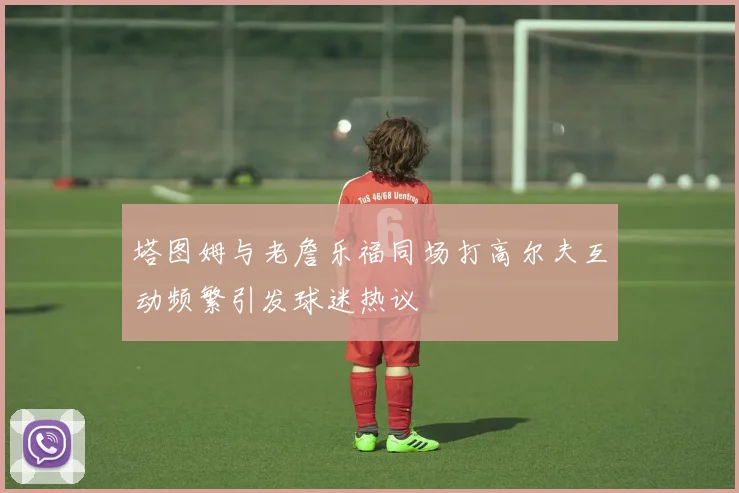 塔图姆与老詹乐福同场打高尔夫互动频繁引发球迷热议