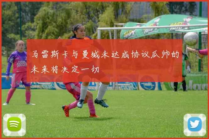 马雷斯卡与曼城未达成协议瓜帅的未来将决定一切