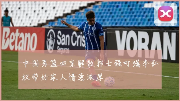 中国男篮回京解散郭士强叮嘱李弘权带好家人情意浓厚
