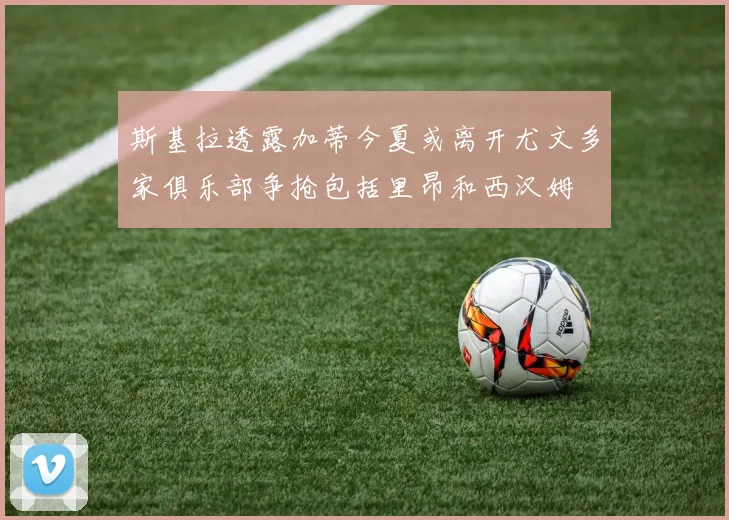 斯基拉透露加蒂今夏或离开尤文多家俱乐部争抢包括里昂和西汉姆