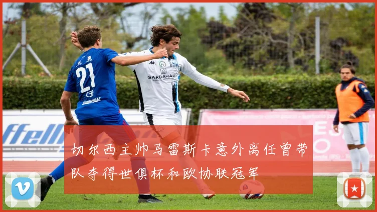 切尔西主帅马雷斯卡意外离任曾带队夺得世俱杯和欧协联冠军