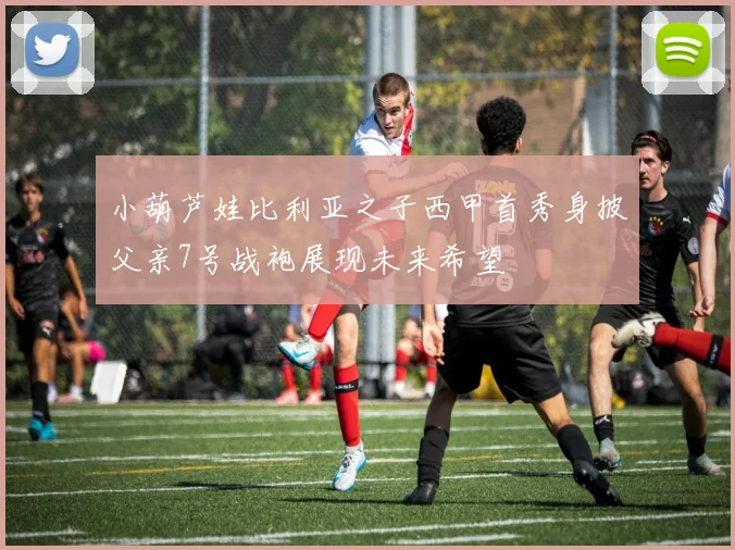 小葫芦娃比利亚之子西甲首秀身披父亲7号战袍展现未来希望