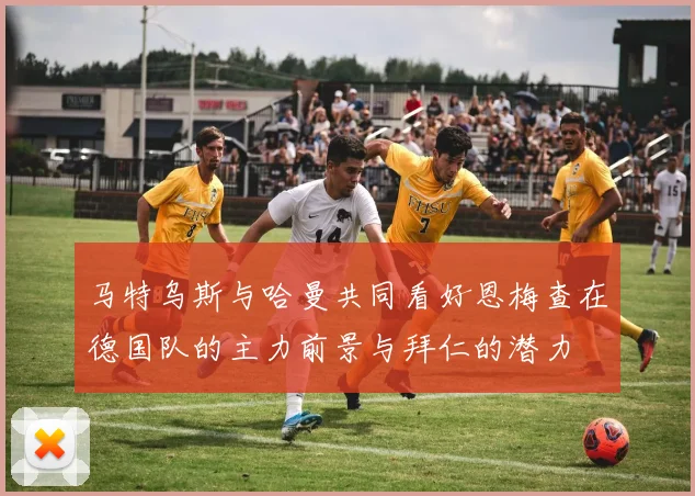 马特乌斯与哈曼共同看好恩梅查在德国队的主力前景与拜仁的潜力