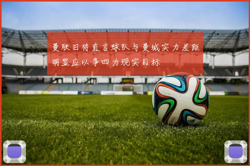 曼联旧将直言球队与曼城实力差距明显应以争四为现实目标