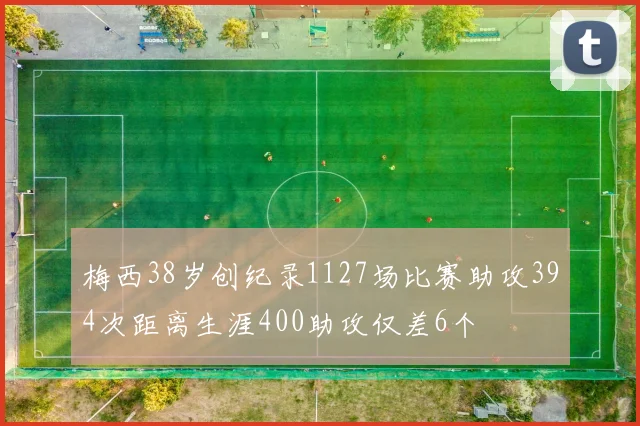 梅西38岁创纪录1127场比赛助攻394次距离生涯400助攻仅差6个