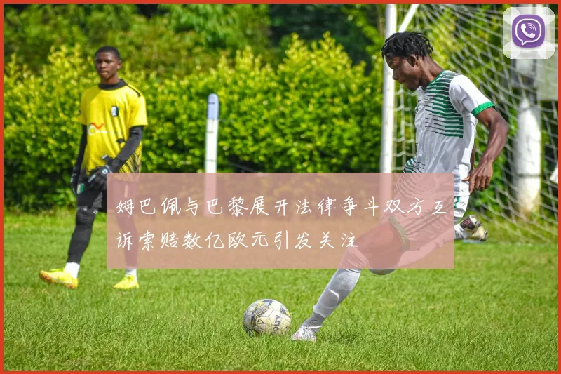 姆巴佩与巴黎展开法律争斗双方互诉索赔数亿欧元引发关注