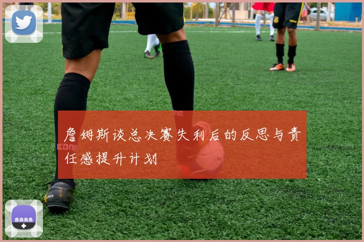 詹姆斯谈总决赛失利后的反思与责任感提升计划