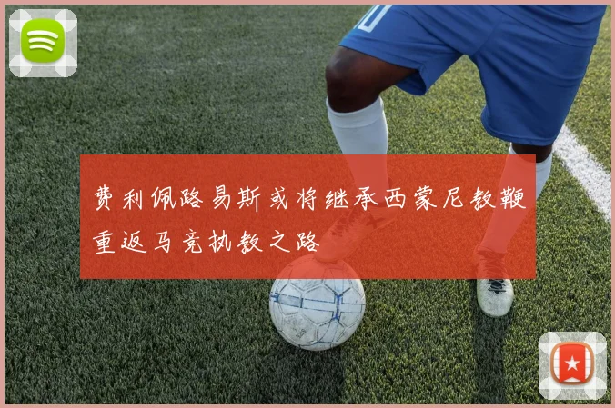费利佩路易斯或将继承西蒙尼教鞭重返马竞执教之路