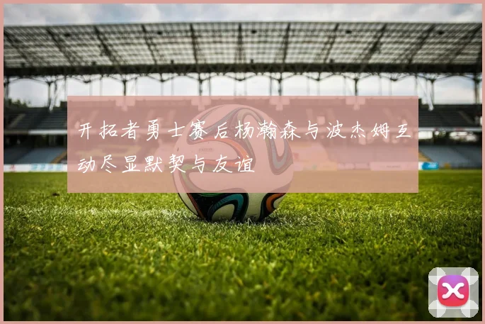 开拓者勇士赛后杨瀚森与波杰姆互动尽显默契与友谊