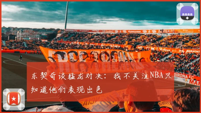 东契奇谈猛龙对决：我不关注NBA只知道他们表现出色
