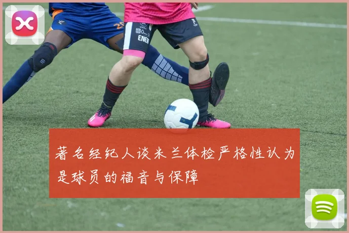 著名经纪人谈米兰体检严格性认为是球员的福音与保障
