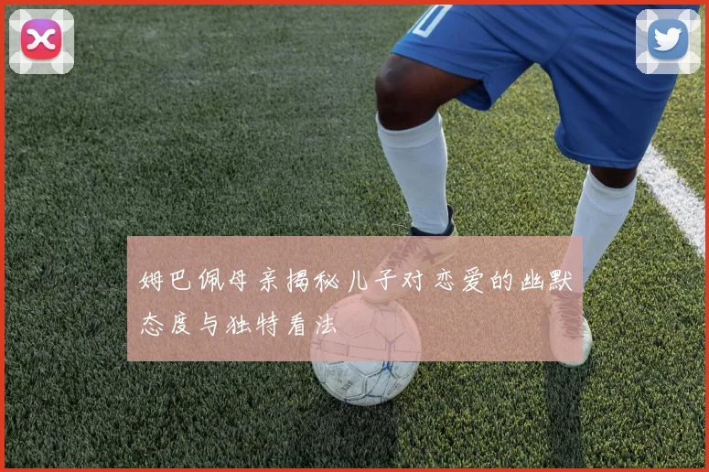 姆巴佩母亲揭秘儿子对恋爱的幽默态度与独特看法
