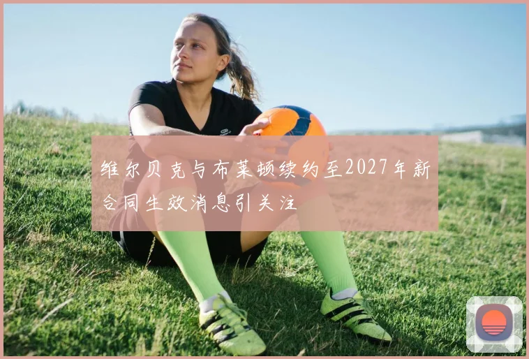 维尔贝克与布莱顿续约至2027年新合同生效消息引关注