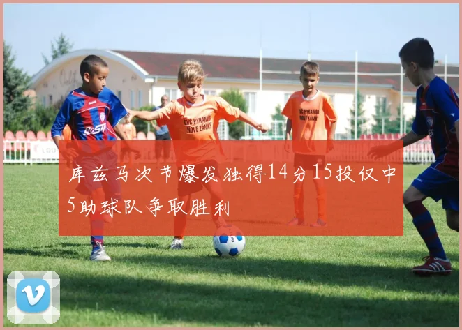 库兹马次节爆发独得14分15投仅中5助球队争取胜利