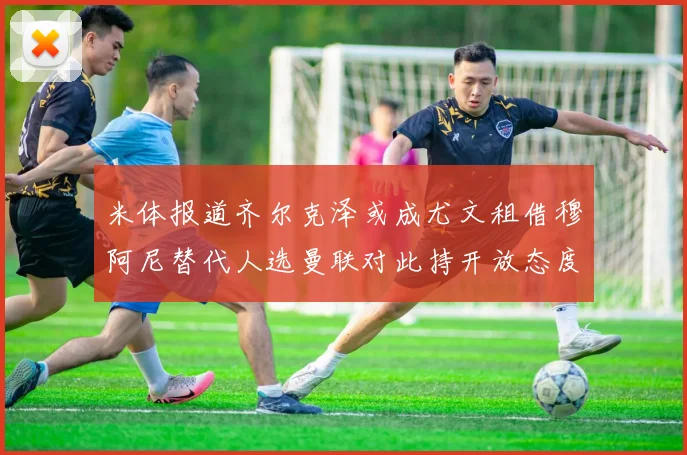 米体报道齐尔克泽或成尤文租借穆阿尼替代人选曼联对此持开放态度