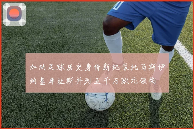 加纳足球历史身价新纪录托马斯伊纳基库杜斯并列五千万欧元领衔