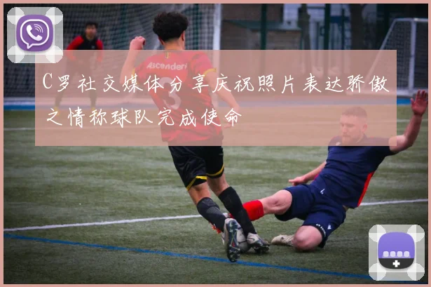 C罗社交媒体分享庆祝照片表达骄傲之情称球队完成使命