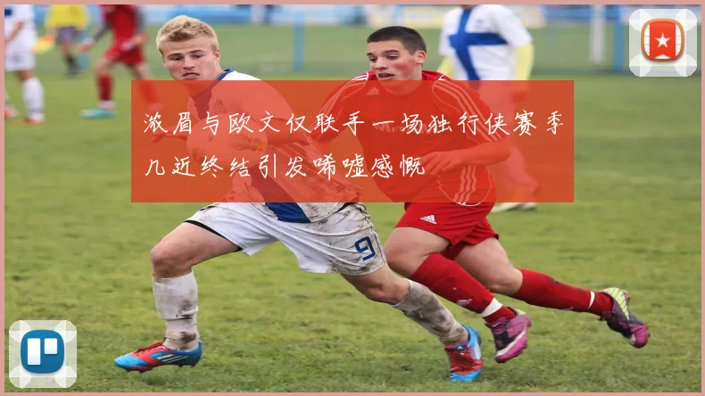 浓眉与欧文仅联手一场独行侠赛季几近终结引发唏嘘感慨