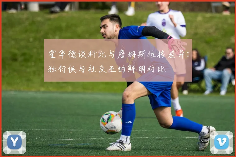 霍华德谈科比与詹姆斯性格差异：独行侠与社交王的鲜明对比